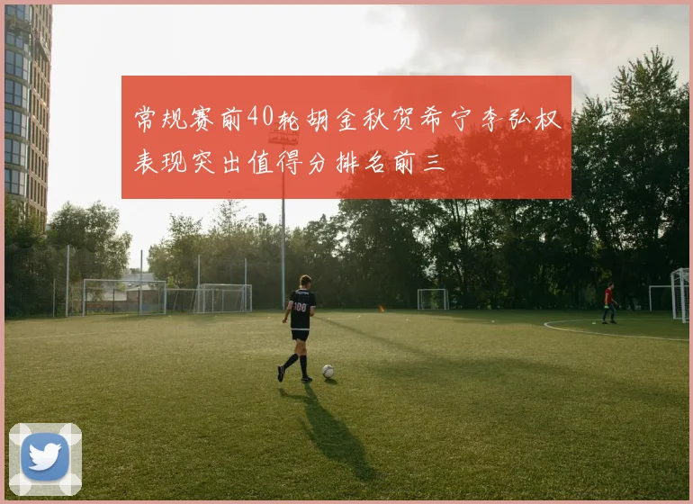 常规赛前40轮胡金秋贺希宁李弘权表现突出值得分排名前三