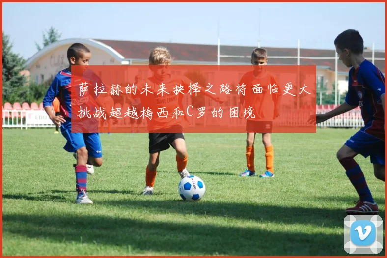 萨拉赫的未来抉择之路将面临更大挑战超越梅西和C罗的困境
