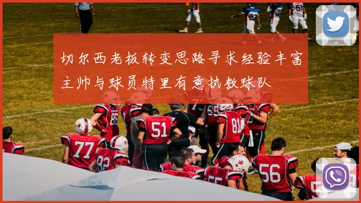 切尔西老板转变思路寻求经验丰富主帅与球员特里有意执教球队
