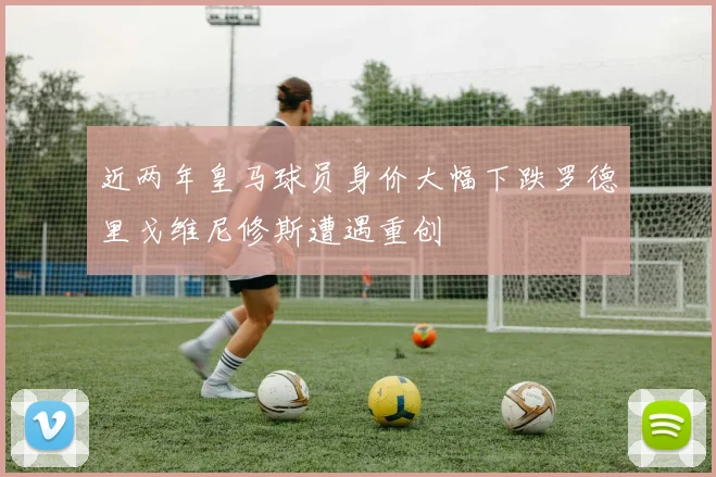近两年皇马球员身价大幅下跌罗德里戈维尼修斯遭遇重创