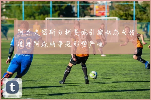 阿兰史密斯分析曼城引援动态或将追赶阿森纳争冠形势严峻