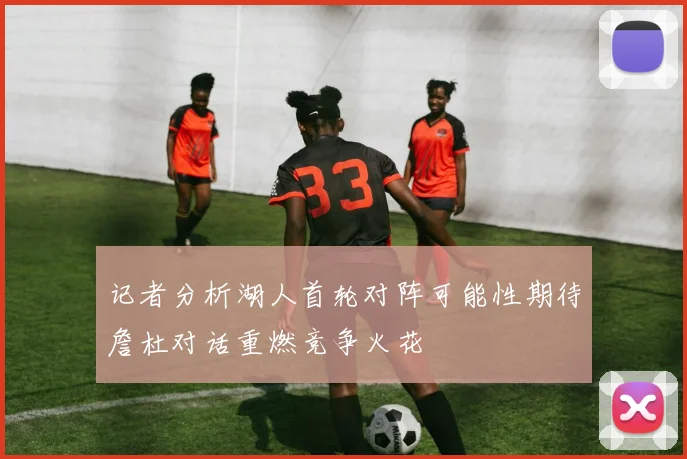 记者分析湖人首轮对阵可能性期待詹杜对话重燃竞争火花