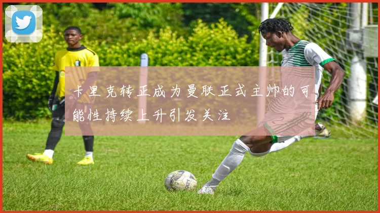 卡里克转正成为曼联正式主帅的可能性持续上升引发关注
