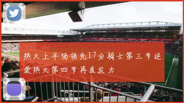 热火上半场领先17分骑士第三节逆袭热火第四节再度发力