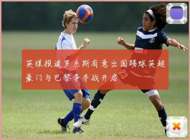 英媒报道罗杰斯有意出国踢球英超豪门与巴黎争夺战开启