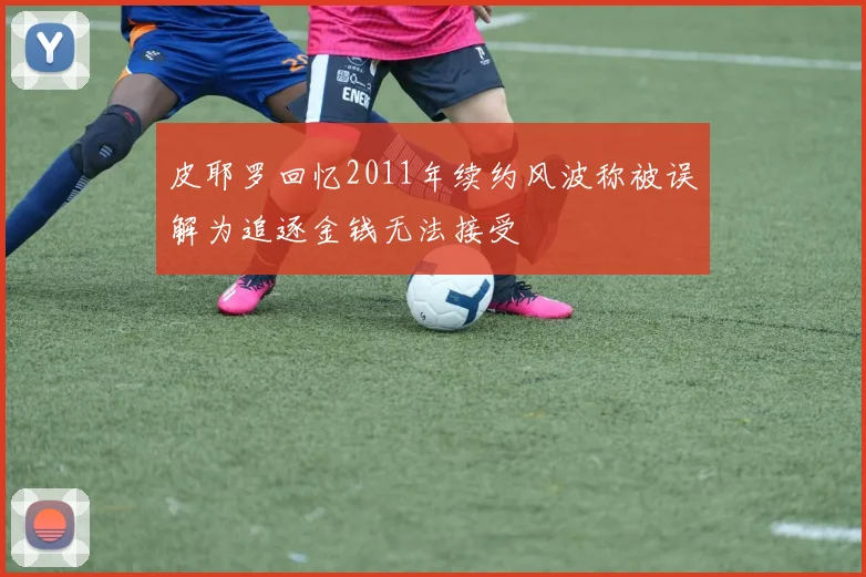 皮耶罗回忆2011年续约风波称被误解为追逐金钱无法接受