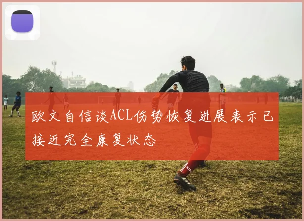 欧文自信谈ACL伤势恢复进展表示已接近完全康复状态