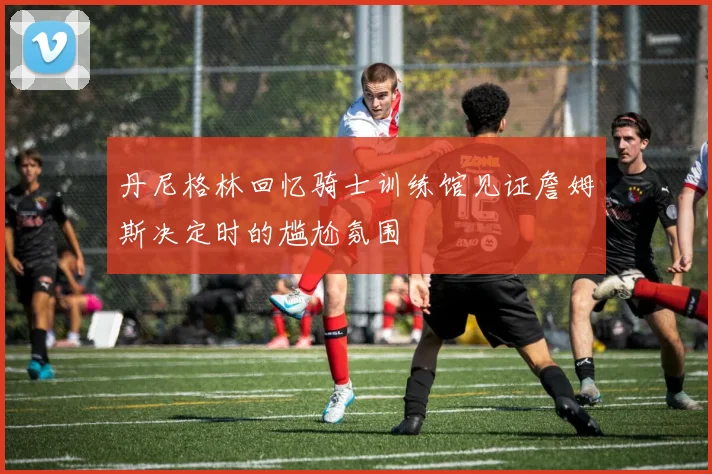 丹尼格林回忆骑士训练馆见证詹姆斯决定时的尴尬氛围