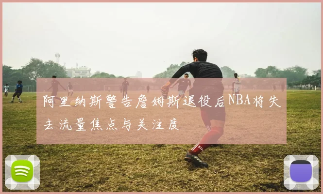 阿里纳斯警告詹姆斯退役后NBA将失去流量焦点与关注度