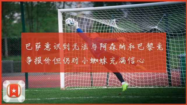 巴萨意识到无法与阿森纳和巴黎竞争报价但仍对小蜘蛛充满信心