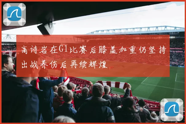 高诗岩在G1比赛后膝盖加重仍坚持出战养伤后再续辉煌