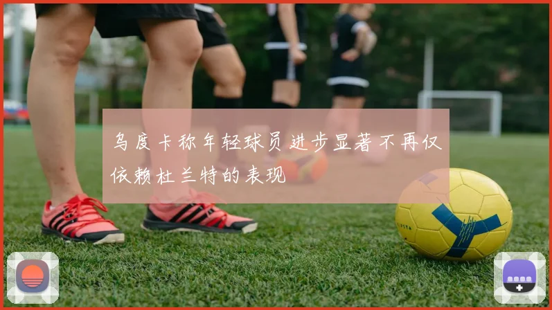 乌度卡称年轻球员进步显著不再仅依赖杜兰特的表现