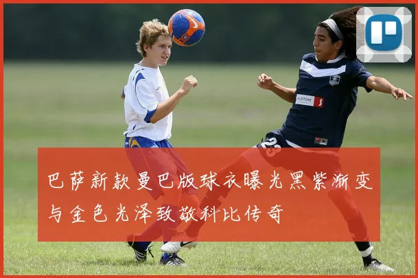 巴萨新款曼巴版球衣曝光黑紫渐变与金色光泽致敬科比传奇